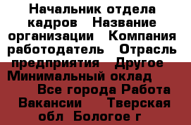 Начальник отдела кадров › Название организации ­ Компания-работодатель › Отрасль предприятия ­ Другое › Минимальный оклад ­ 27 000 - Все города Работа » Вакансии   . Тверская обл.,Бологое г.